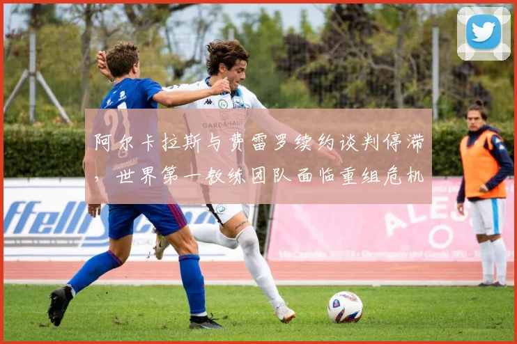 阿尔卡拉斯与费雷罗续约谈判停滞，世界第一教练团队面临重组危机？