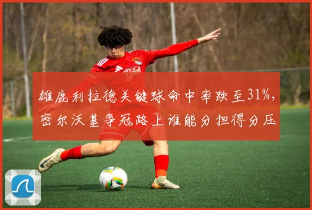 雄鹿利拉德关键球命中率跌至31%,密尔沃基争冠路上谁能分担得分压力?