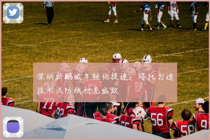 深圳新鹏城年轻化提速,塔托打造技术流防线初见成效