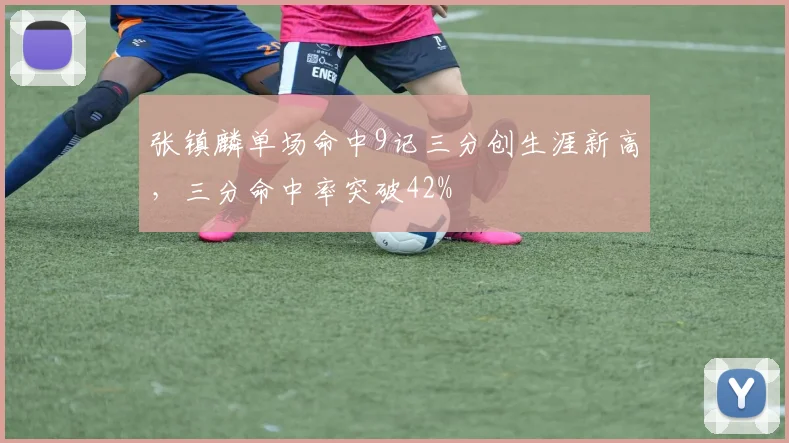 张镇麟单场命中9记三分创生涯新高,三分命中率突破42%