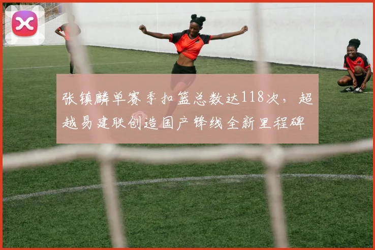 张镇麟单赛季扣篮总数达118次，超越易建联创造国产锋线全新里程碑
