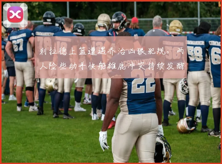 利拉德上篮遭遇乔治凶狠犯规,两人险些动手快船雄鹿冲突持续发酵