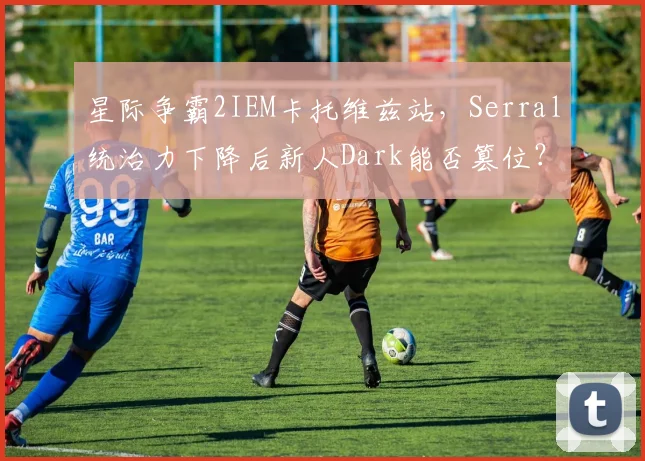 星际争霸2IEM卡托维兹站，Serral统治力下降后新人Dark能否篡位？