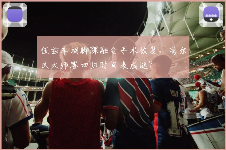 伍兹车祸脚踝融合手术恢复，高尔夫大师赛回归时间表成谜？