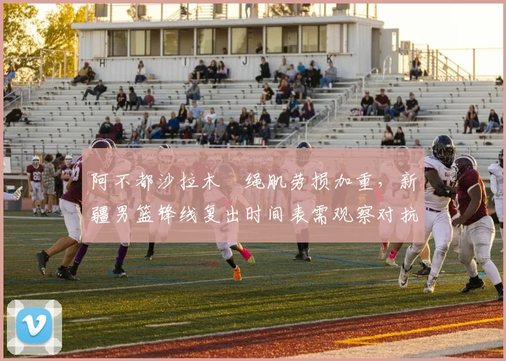 阿不都沙拉木腘绳肌劳损加重，新疆男篮锋线复出时间表需观察对抗训练反应