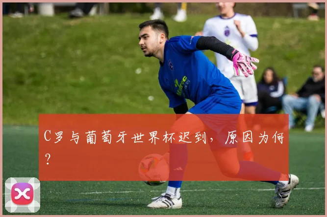C罗与葡萄牙世界杯迟到，原因为何？