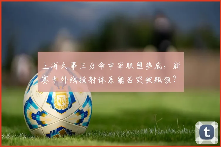 上海久事三分命中率联盟垫底,新赛季外线投射体系能否突破瓶颈?